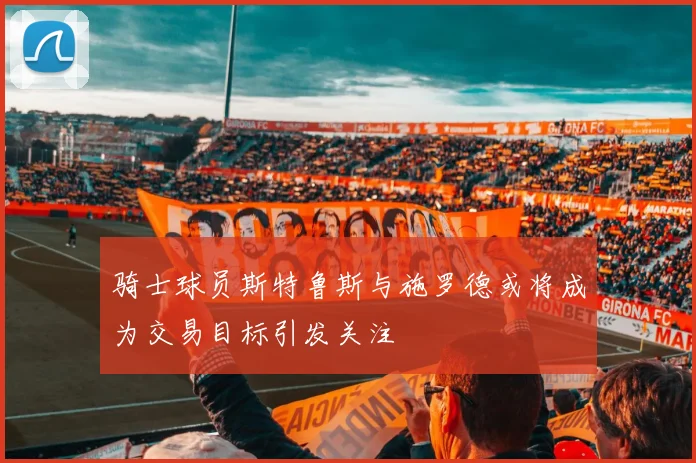 骑士球员斯特鲁斯与施罗德或将成为交易目标引发关注