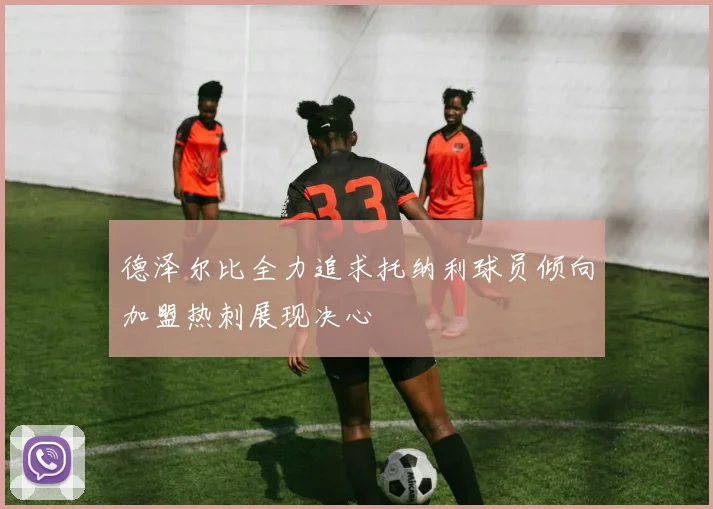 德泽尔比全力追求托纳利球员倾向加盟热刺展现决心
