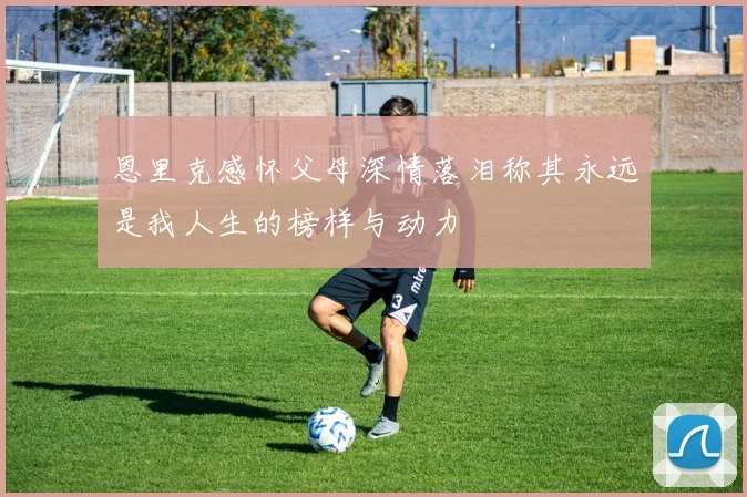 恩里克感怀父母深情落泪称其永远是我人生的榜样与动力