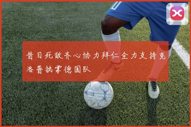 昔日死敌齐心协力拜仁全力支持克洛普执掌德国队