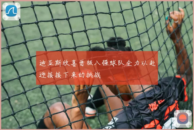 迪亚斯欣喜晋级八强球队全力以赴迎接接下来的挑战