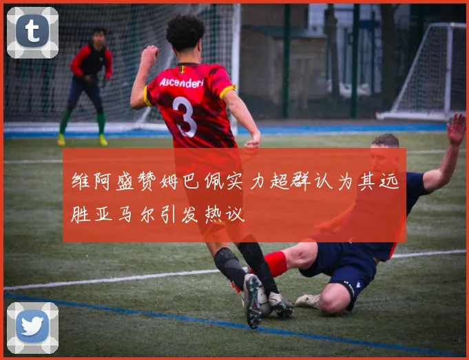 维阿盛赞姆巴佩实力超群认为其远胜亚马尔引发热议