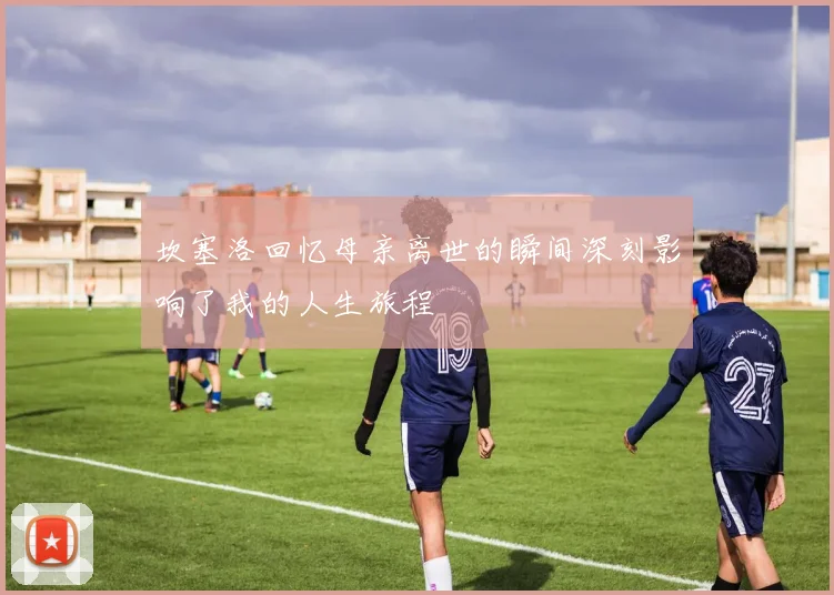 坎塞洛回忆母亲离世的瞬间深刻影响了我的人生旅程