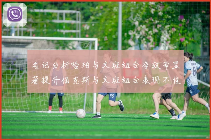 名记分析哈珀与文班组合净效率显著提升福克斯与文班组合表现不佳差距明显