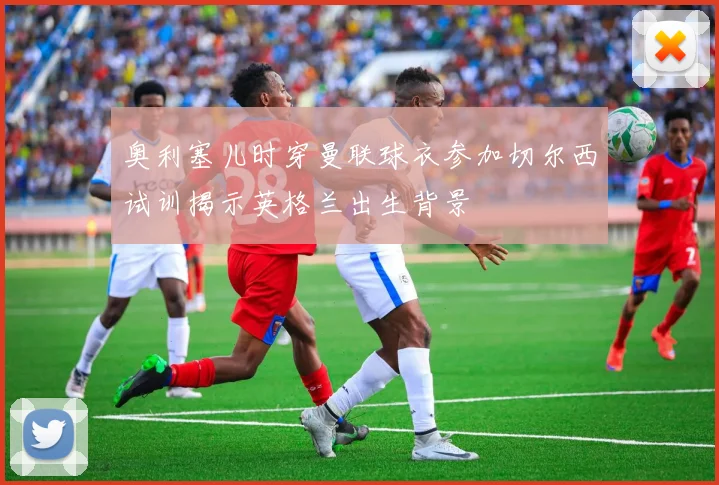 奥利塞儿时穿曼联球衣参加切尔西试训揭示英格兰出生背景