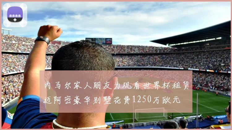 内马尔家人朋友为观看世界杯租赁迈阿密豪华别墅花费1250万欧元