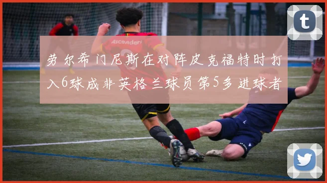 劳尔希门尼斯在对阵皮克福特时打入6球成非英格兰球员第5多进球者