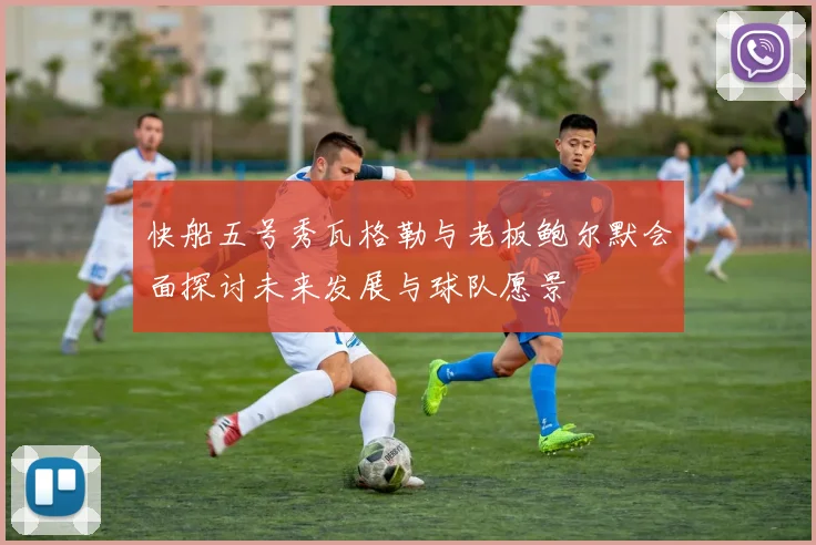 快船五号秀瓦格勒与老板鲍尔默会面探讨未来发展与球队愿景