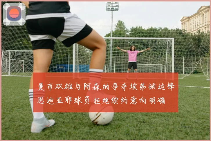 曼市双雄与阿森纳争夺埃弗顿边锋恩迪亚耶球员拒绝续约意向明确