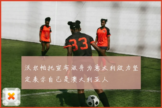 沃尔帕托宣布放弃为意大利效力坚定表示自己是澳大利亚人