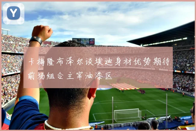卡梅隆布泽尔谈埃迪身材优势期待前场组合主宰油漆区