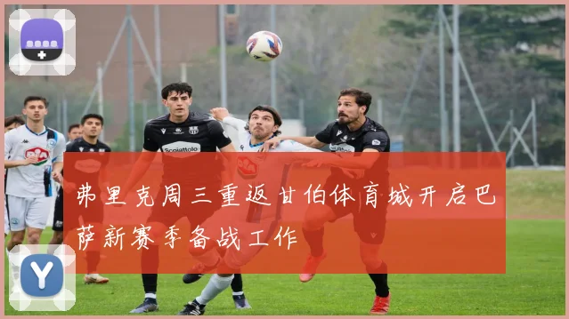 弗里克周三重返甘伯体育城开启巴萨新赛季备战工作