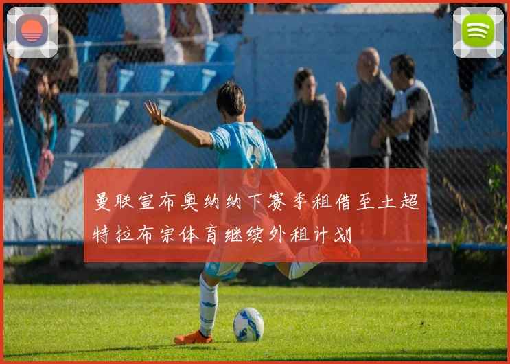 曼联宣布奥纳纳下赛季租借至土超特拉布宗体育继续外租计划